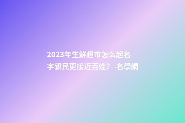 2023年生鮮超市怎么起名字親民更接近百姓？-名學網-第1張-店鋪起名-玄機派