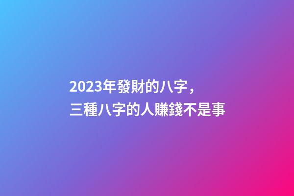 2023年發財的八字，三種八字的人賺錢不是事
