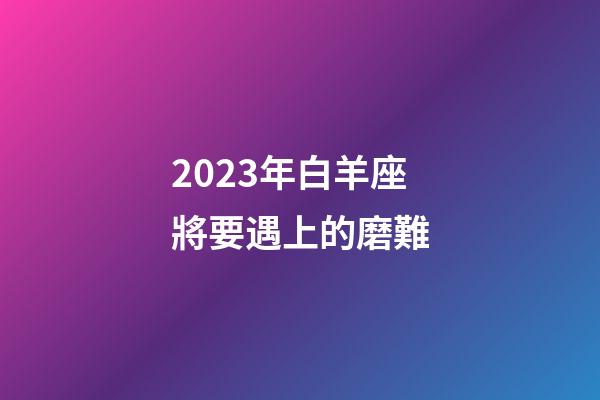 2023年白羊座將要遇上的磨難-第1張-星座運(yùn)勢(shì)-玄機(jī)派
