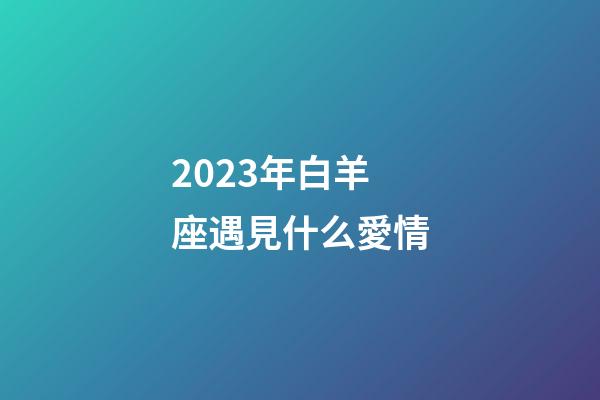 2023年白羊座遇見什么愛情-第1張-星座運勢-玄機派