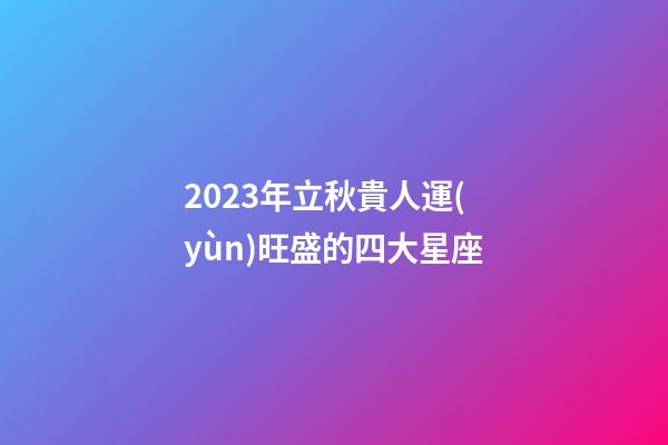 2023年立秋貴人運(yùn)旺盛的四大星座