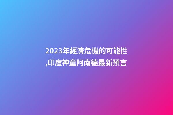 2023年經濟危機的可能性,印度神童阿南德最新預言-第1張-觀點-玄機派