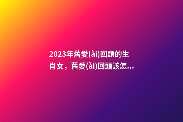 2023年舊愛(ài)回頭的生肖女，舊愛(ài)回頭該怎么辦