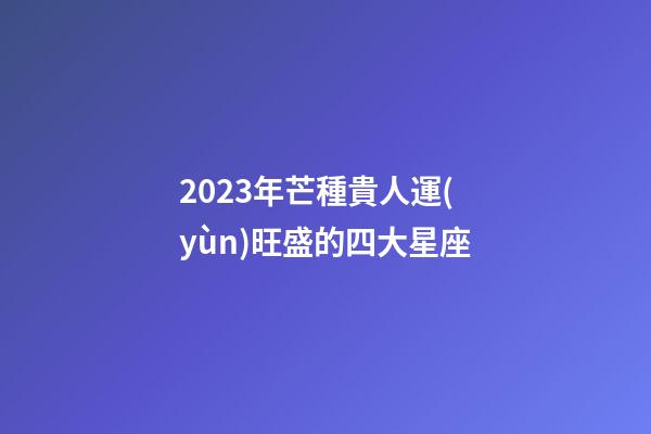 2023年芒種貴人運(yùn)旺盛的四大星座