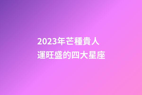 2023年芒種貴人運旺盛的四大星座