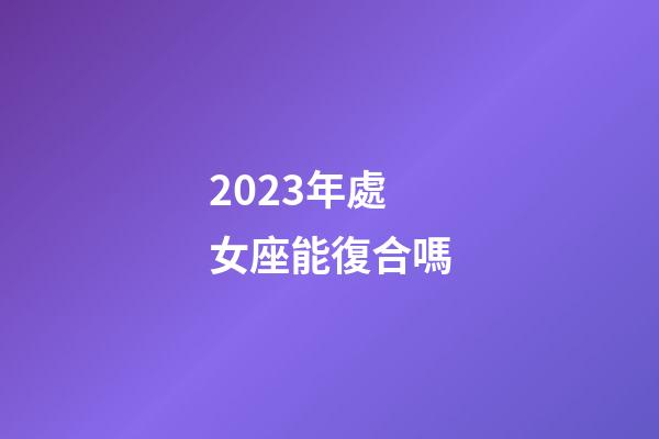 2023年處女座能復合嗎-第1張-星座運勢-玄機派