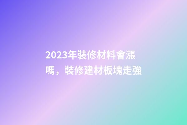 2023年裝修材料會漲嗎，裝修建材板塊走強-第1張-觀點-玄機派