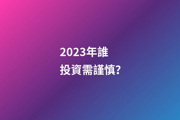 2023年誰投資需謹慎？