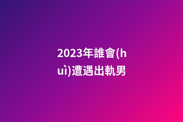 2023年誰會(huì)遭遇出軌男