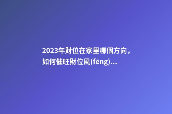 2023年財位在家里哪個方向，如何催旺財位風(fēng)水