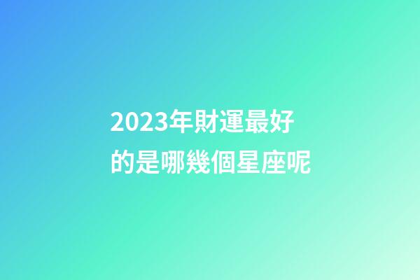 2023年財運最好的是哪幾個星座呢-第1張-星座運勢-玄機派