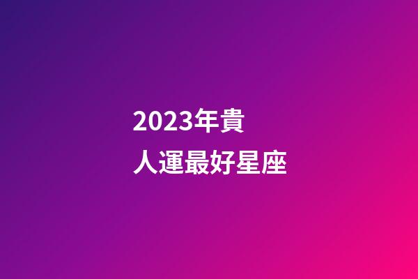 2023年貴人運最好星座-第1張-星座運勢-玄機派