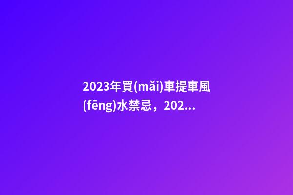 2023年買(mǎi)車提車風(fēng)水禁忌，2023牛年買(mǎi)車提車有什么講究