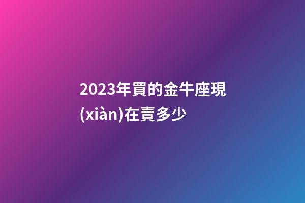 2023年買的金牛座現(xiàn)在賣多少