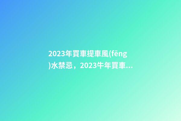 2023年買車提車風(fēng)水禁忌，2023牛年買車提車有什么講究