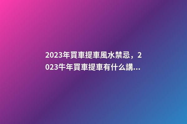 2023年買車提車風水禁忌，2023牛年買車提車有什么講究