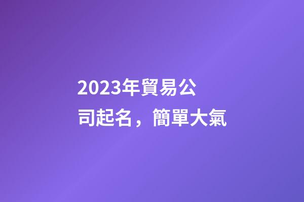2023年貿易公司起名，簡單大氣-第1張-公司起名-玄機派