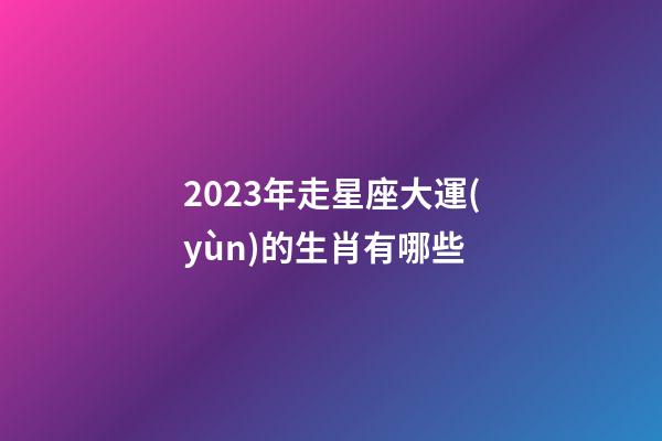 2023年走星座大運(yùn)的生肖有哪些-第1張-星座運(yùn)勢-玄機(jī)派