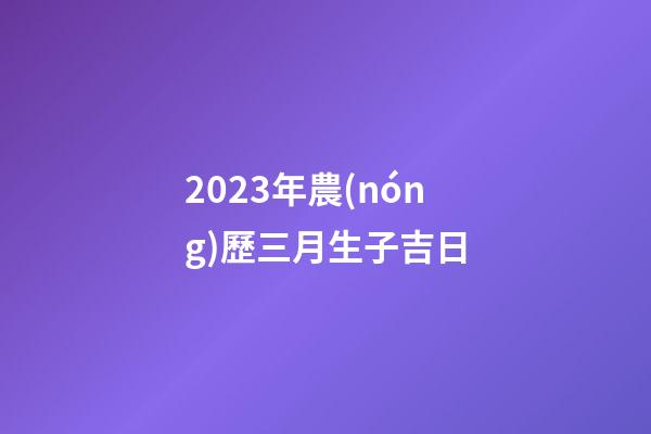 2023年農(nóng)歷三月生子吉日