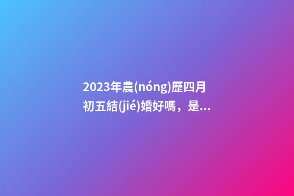 2023年農(nóng)歷四月初五結(jié)婚好嗎，是訂婚嫁娶黃道吉日嗎