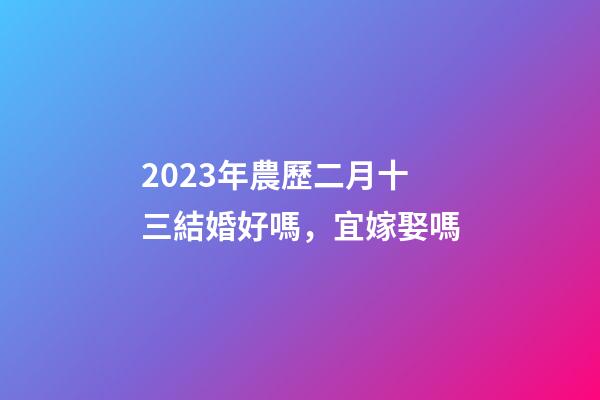 2023年農歷二月十三結婚好嗎，宜嫁娶嗎