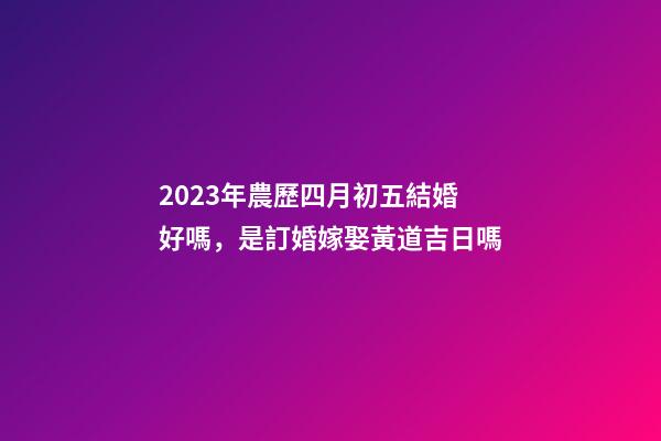 2023年農歷四月初五結婚好嗎，是訂婚嫁娶黃道吉日嗎