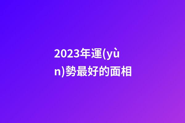 2023年運(yùn)勢最好的面相