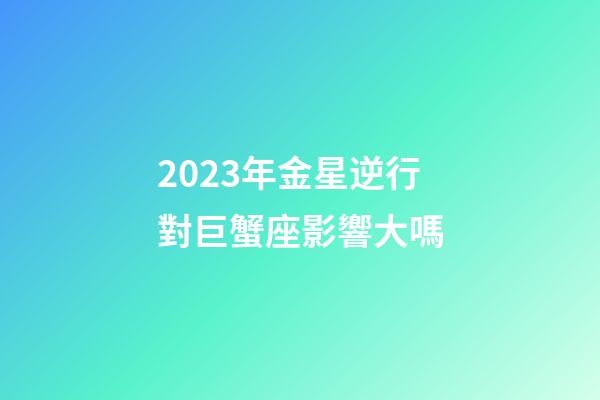 2023年金星逆行對巨蟹座影響大嗎-第1張-星座運勢-玄機派