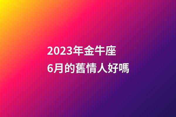 2023年金牛座6月的舊情人好嗎-第1張-星座運勢-玄機派