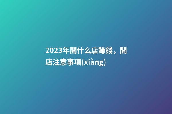 2023年開什么店賺錢，開店注意事項(xiàng)