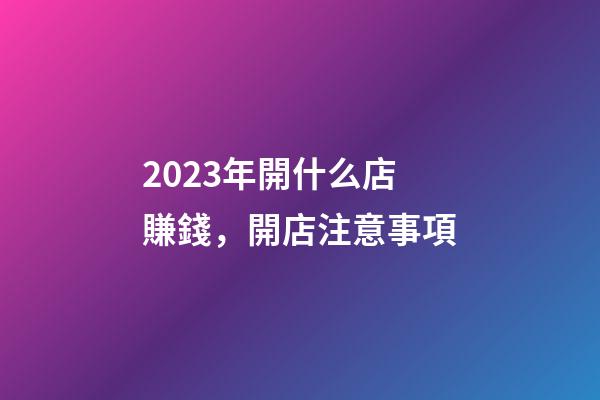 2023年開什么店賺錢，開店注意事項