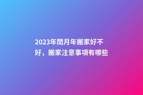 2023年閏月年搬家好不好，搬家注意事項有哪些