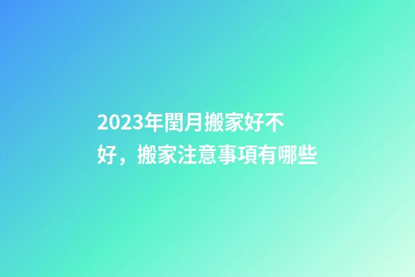 2023年閏月搬家好不好，搬家注意事項有哪些