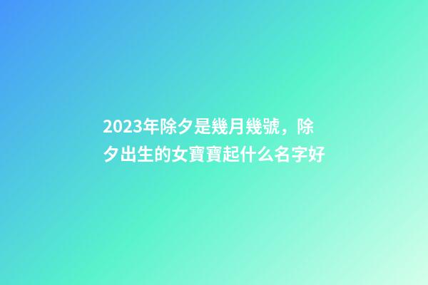 2023年除夕是幾月幾號，除夕出生的女寶寶起什么名字好