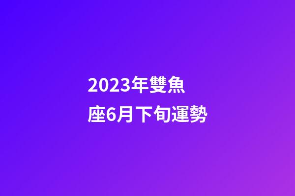 2023年雙魚座6月下旬運勢-第1張-星座運勢-玄機派