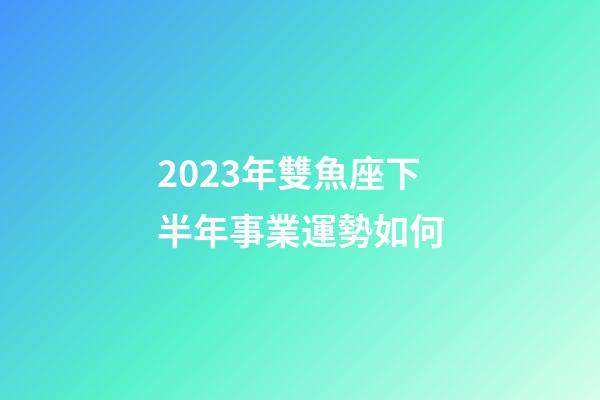 2023年雙魚座下半年事業運勢如何-第1張-星座運勢-玄機派