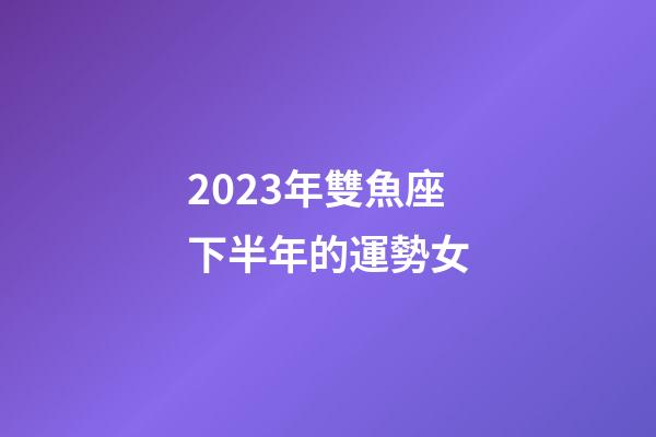 2023年雙魚座下半年的運勢女-第1張-星座運勢-玄機派