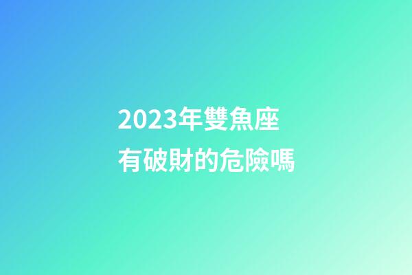 2023年雙魚座有破財的危險嗎-第1張-星座運勢-玄機派