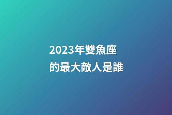 2023年雙魚座的最大敵人是誰-第1張-星座運勢-玄機派