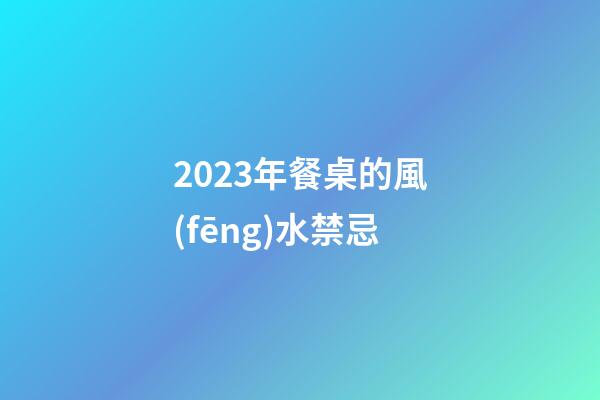 2023年餐桌的風(fēng)水禁忌