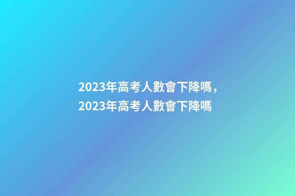 2023年高考人數會下降嗎，2023年高考人數會下降嗎-第1張-觀點-玄機派