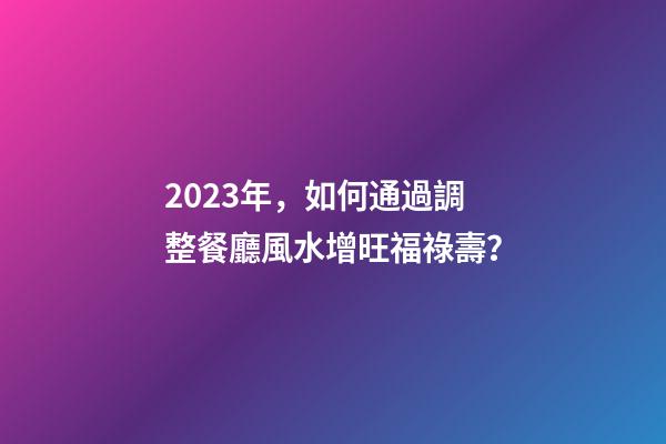 2023年，如何通過調整餐廳風水增旺福祿壽？