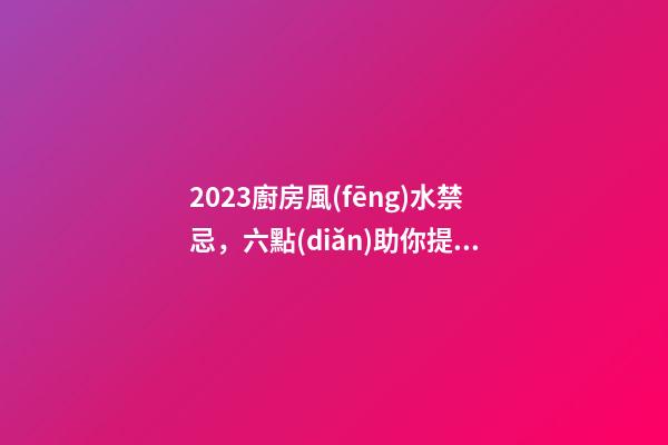 2023廚房風(fēng)水禁忌，六點(diǎn)助你提升新年運(yùn)勢
