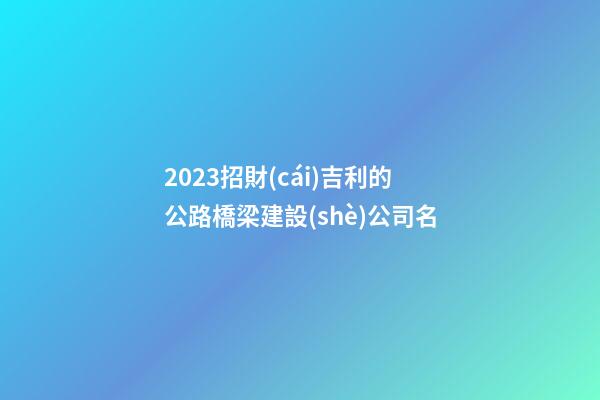 2023招財(cái)吉利的公路橋梁建設(shè)公司名-第1張-公司起名-玄機(jī)派