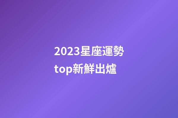 2023星座運勢top新鮮出爐-第1張-星座運勢-玄機派