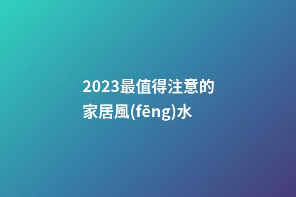2023最值得注意的家居風(fēng)水