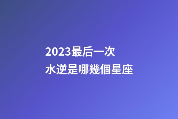 2023最后一次水逆是哪幾個星座-第1張-星座運勢-玄機派