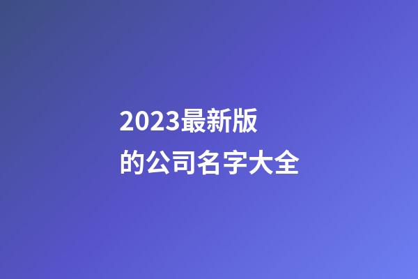 2023最新版的公司名字大全-第1張-公司起名-玄機派