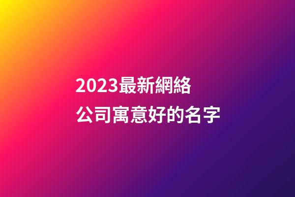 2023最新網絡公司寓意好的名字