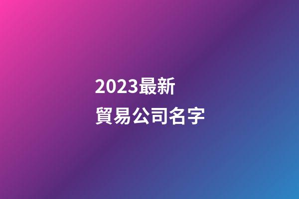 2023最新貿易公司名字-第1張-公司起名-玄機派
